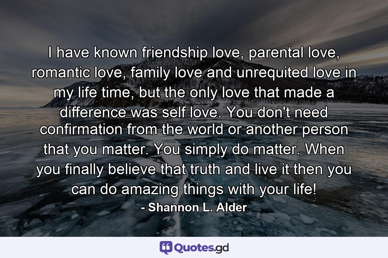 I have known friendship love, parental love, romantic love, family love and unrequited love in my life time, but the only love that made a difference was self love. You don't need confirmation from the world or another person that you matter. You simply do matter. When you finally believe that truth and live it then you can do amazing things with your life! - Quote by Shannon L. Alder