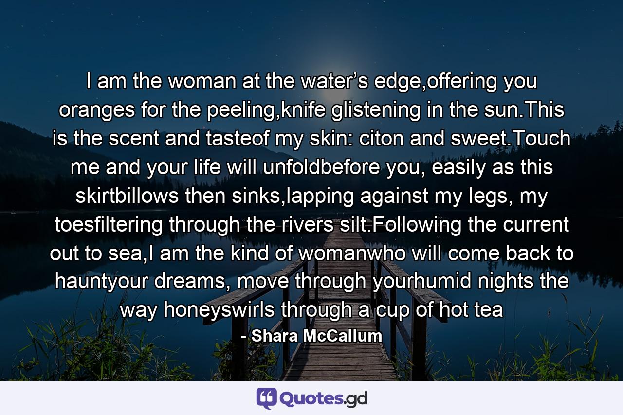 I am the woman at the water’s edge,offering you oranges for the peeling,knife glistening in the sun.This is the scent and tasteof my skin: citon and sweet.Touch me and your life will unfoldbefore you, easily as this skirtbillows then sinks,lapping against my legs, my toesfiltering through the rivers silt.Following the current out to sea,I am the kind of womanwho will come back to hauntyour dreams, move through yourhumid nights the way honeyswirls through a cup of hot tea - Quote by Shara McCallum
