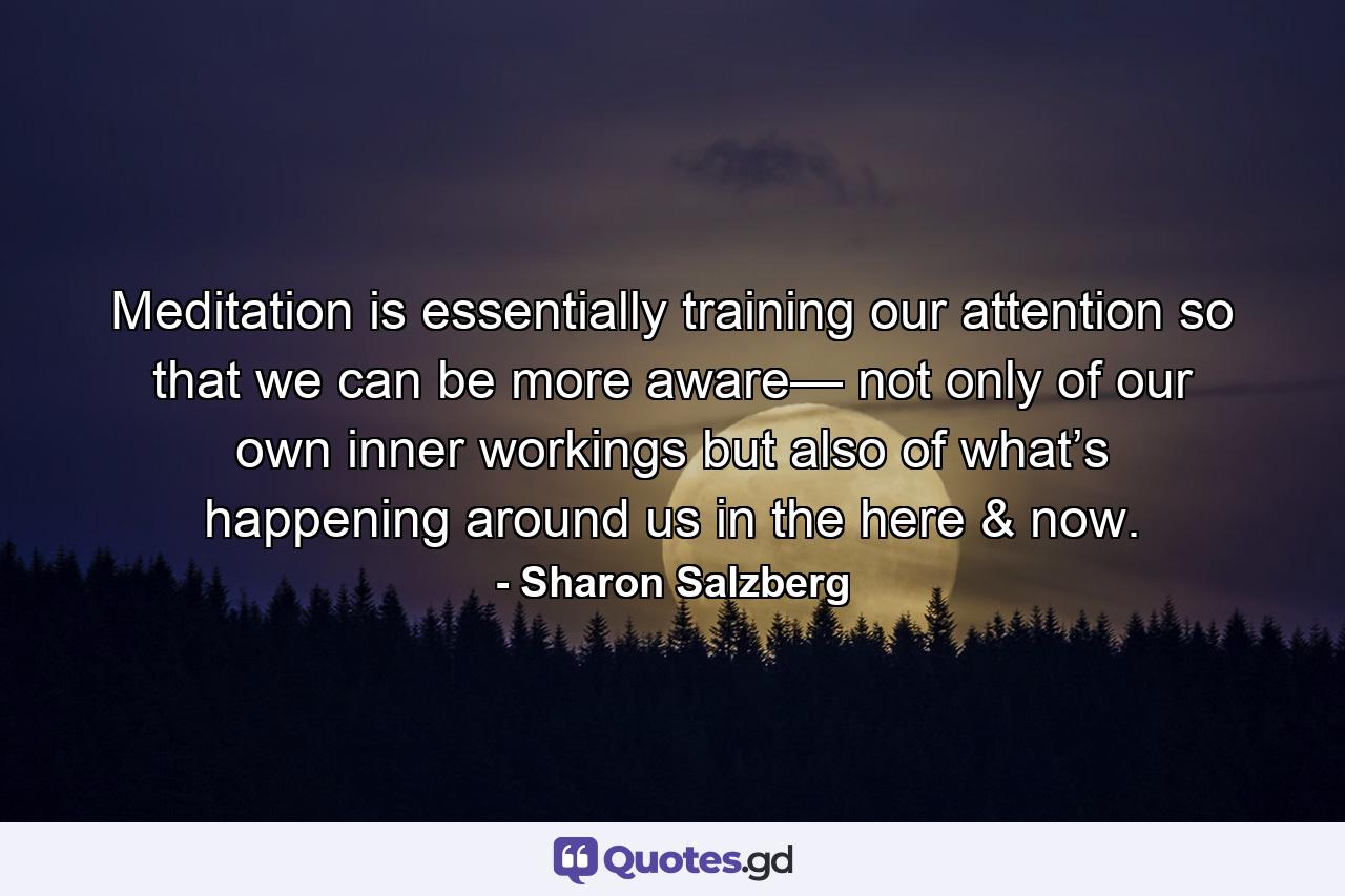 Meditation is essentially training our attention so that we can be more aware— not only of our own inner workings but also of what’s happening around us in the here & now. - Quote by Sharon Salzberg