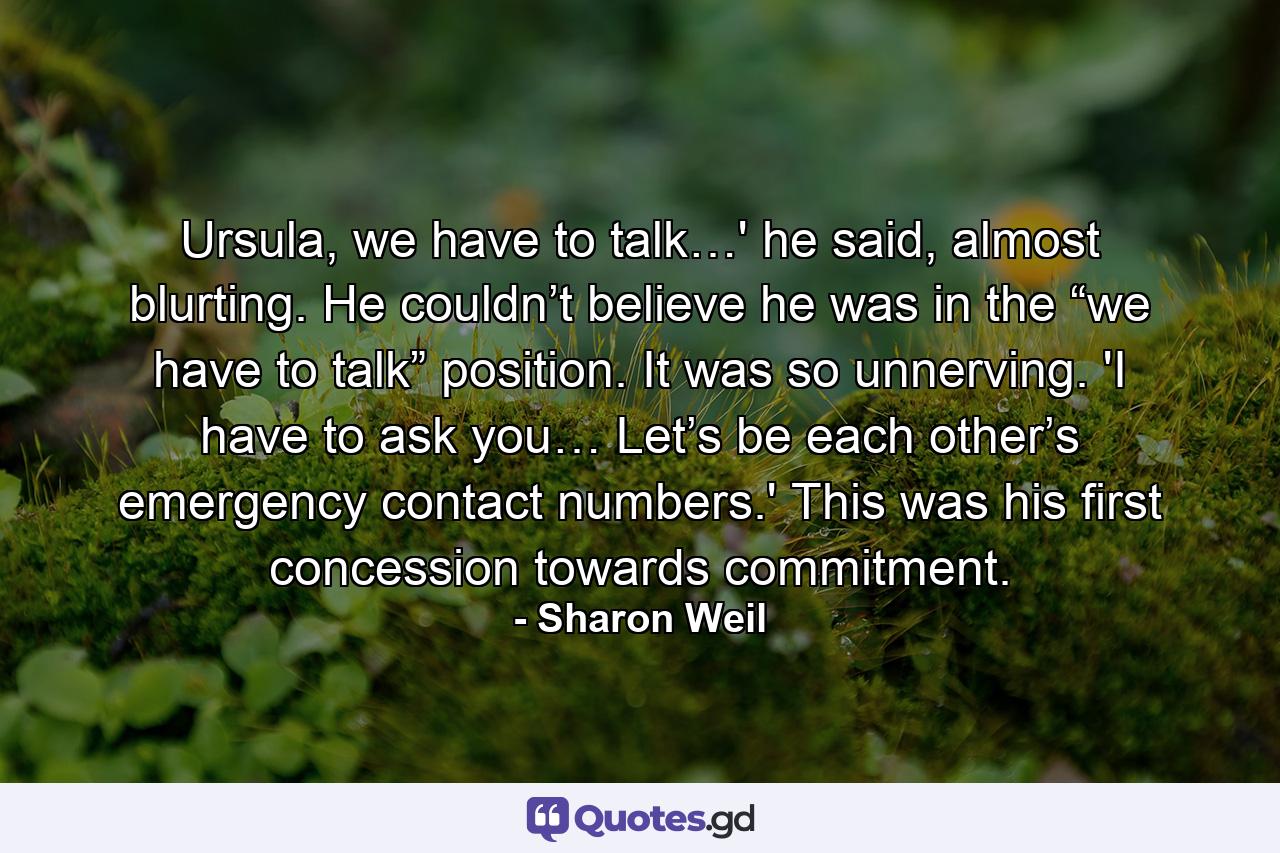 Ursula, we have to talk…' he said, almost blurting. He couldn’t believe he was in the “we have to talk” position. It was so unnerving. 'I have to ask you… Let’s be each other’s emergency contact numbers.' This was his first concession towards commitment. - Quote by Sharon Weil