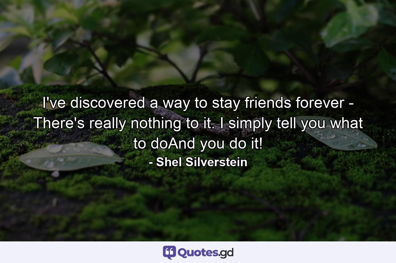 I've discovered a way to stay friends forever - There's really nothing to it. I simply tell you what to doAnd you do it! - Quote by Shel Silverstein