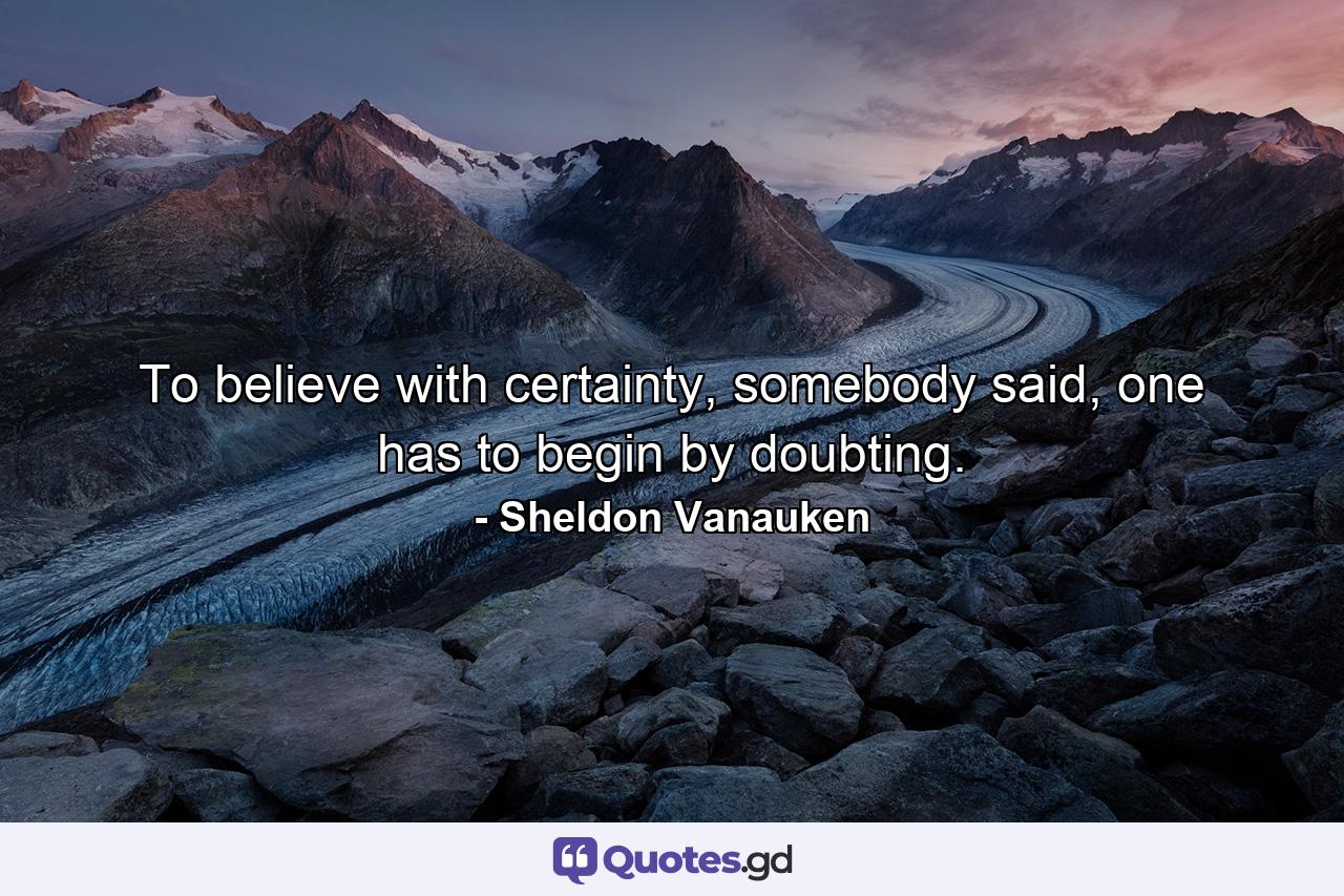 To believe with certainty, somebody said, one has to begin by doubting. - Quote by Sheldon Vanauken