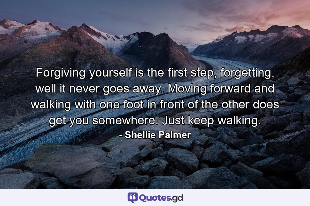 Forgiving yourself is the first step, forgetting, well it never goes away. Moving forward and walking with one foot in front of the other does get you somewhere. Just keep walking. - Quote by Shellie Palmer