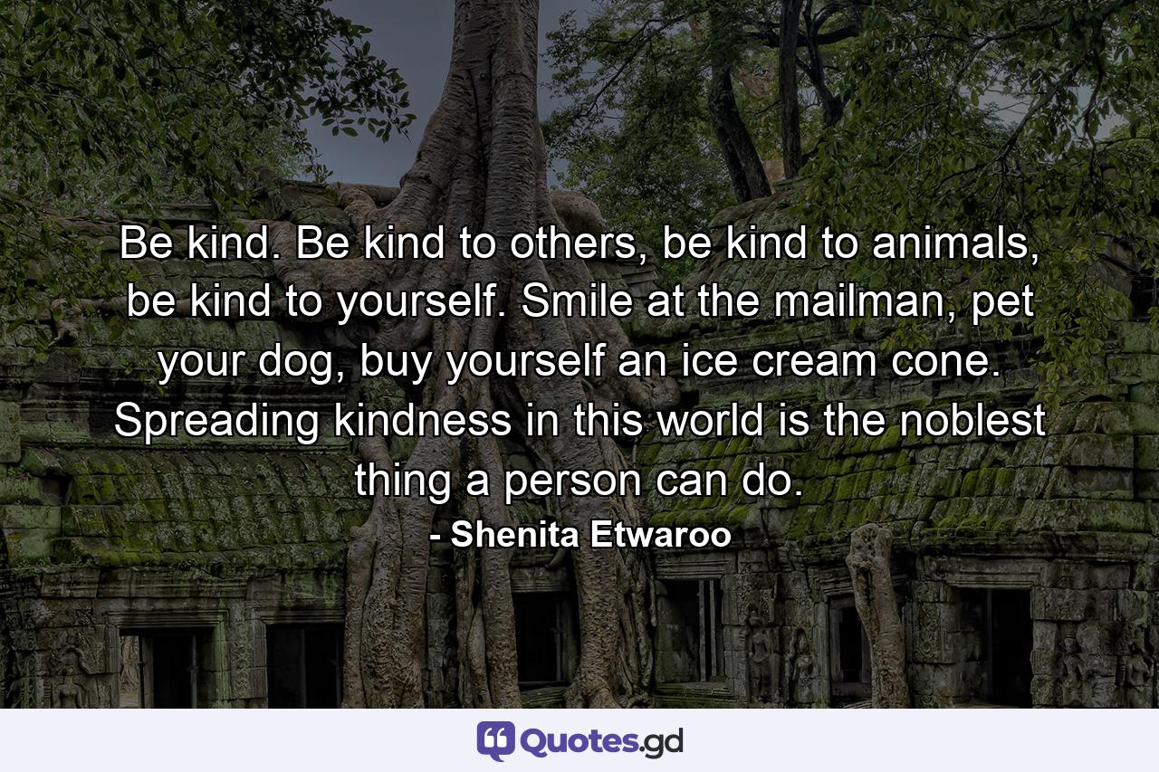 Be kind. Be kind to others, be kind to animals, be kind to yourself. Smile at the mailman, pet your dog, buy yourself an ice cream cone. Spreading kindness in this world is the noblest thing a person can do. - Quote by Shenita Etwaroo