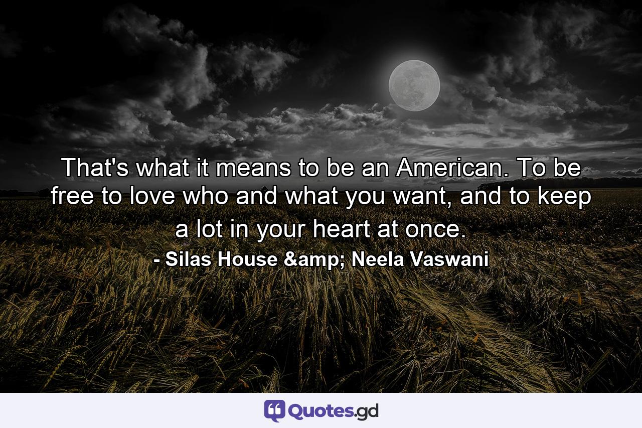 That's what it means to be an American. To be free to love who and what you want, and to keep a lot in your heart at once. - Quote by Silas House & Neela Vaswani