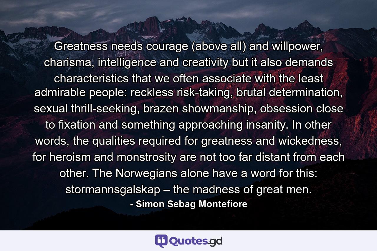 Greatness needs courage (above all) and willpower, charisma, intelligence and creativity but it also demands characteristics that we often associate with the least admirable people: reckless risk-taking, brutal determination, sexual thrill-seeking, brazen showmanship, obsession close to fixation and something approaching insanity. In other words, the qualities required for greatness and wickedness, for heroism and monstrosity are not too far distant from each other. The Norwegians alone have a word for this: stormannsgalskap – the madness of great men. - Quote by Simon Sebag Montefiore