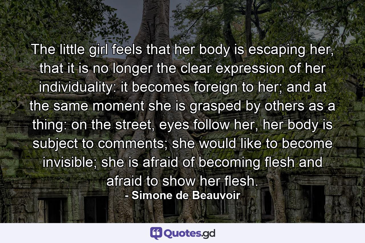 The little girl feels that her body is escaping her, that it is no longer the clear expression of her individuality: it becomes foreign to her; and at the same moment she is grasped by others as a thing: on the street, eyes follow her, her body is subject to comments; she would like to become invisible; she is afraid of becoming flesh and afraid to show her flesh. - Quote by Simone de Beauvoir