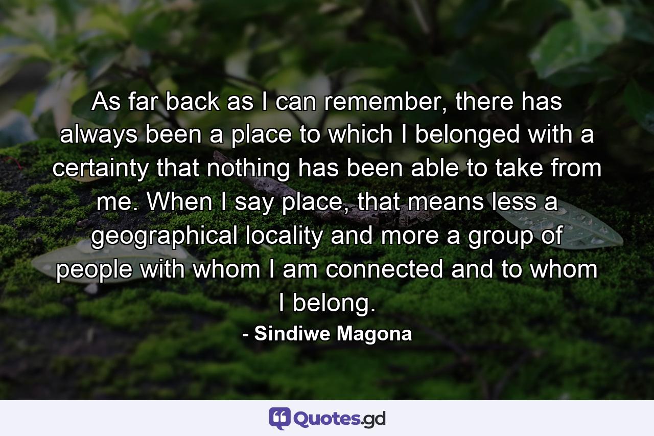 As far back as I can remember, there has always been a place to which I belonged with a certainty that nothing has been able to take from me. When I say place, that means less a geographical locality and more a group of people with whom I am connected and to whom I belong. - Quote by Sindiwe Magona