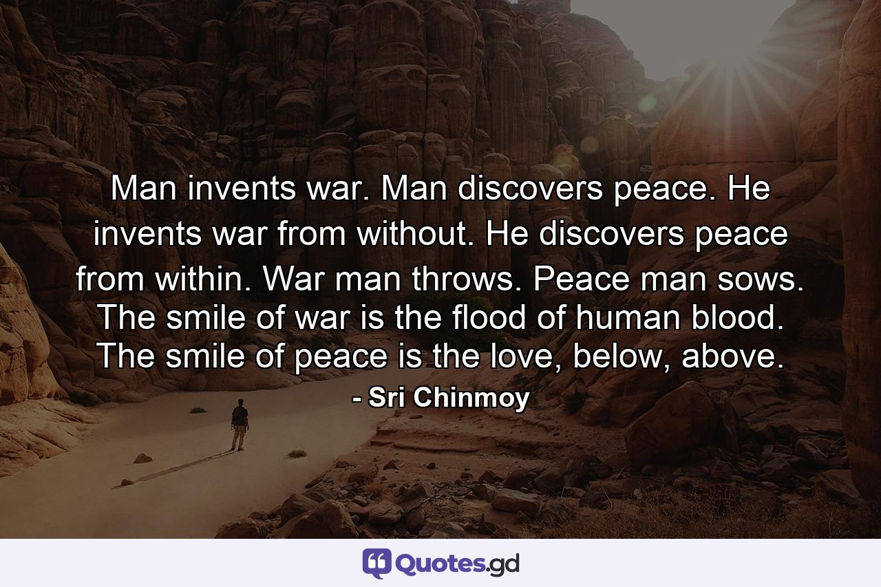 Man invents war. Man discovers peace. He invents war from without. He discovers peace from within. War man throws. Peace man sows. The smile of war is the flood of human blood. The smile of peace is the love, below, above. - Quote by Sri Chinmoy