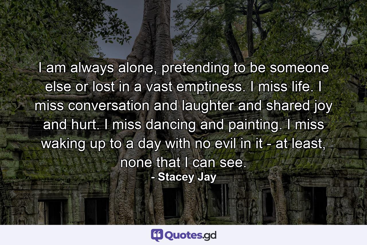 I am always alone, pretending to be someone else or lost in a vast emptiness. I miss life. I miss conversation and laughter and shared joy and hurt. I miss dancing and painting. I miss waking up to a day with no evil in it - at least, none that I can see. - Quote by Stacey Jay