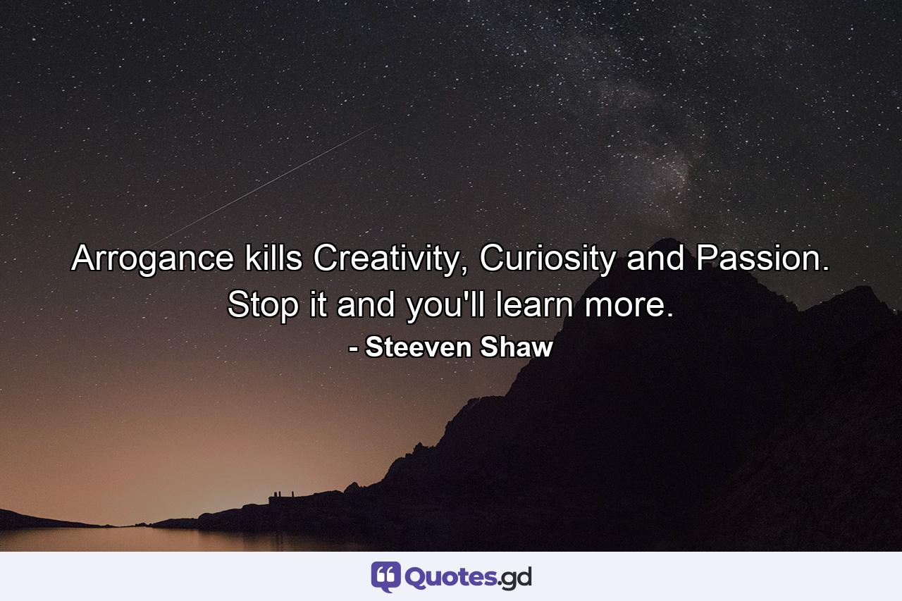 Arrogance kills Creativity, Curiosity and Passion. Stop it and you'll learn more. - Quote by Steeven Shaw