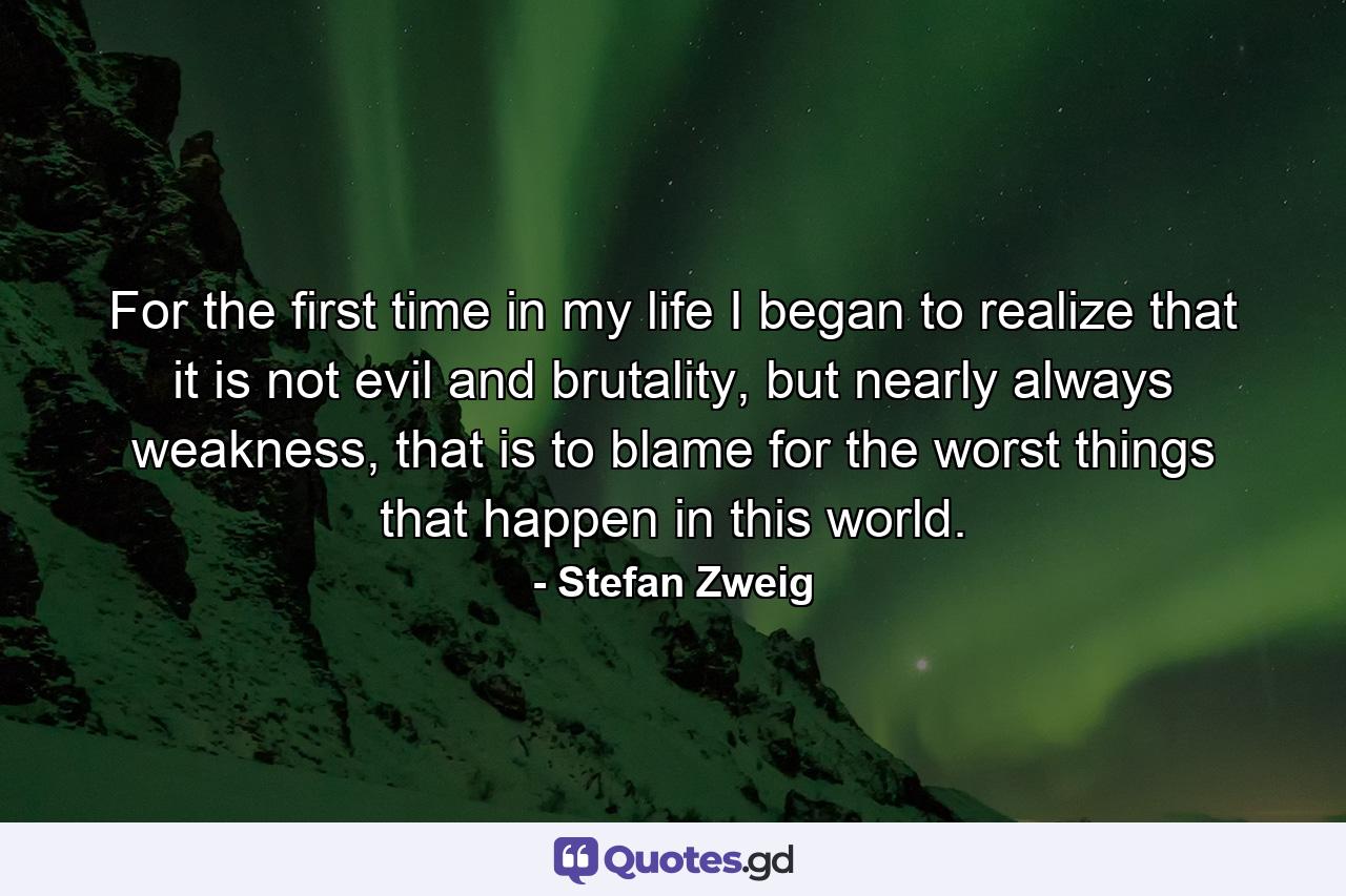 For the first time in my life I began to realize that it is not evil and brutality, but nearly always weakness, that is to blame for the worst things that happen in this world. - Quote by Stefan Zweig