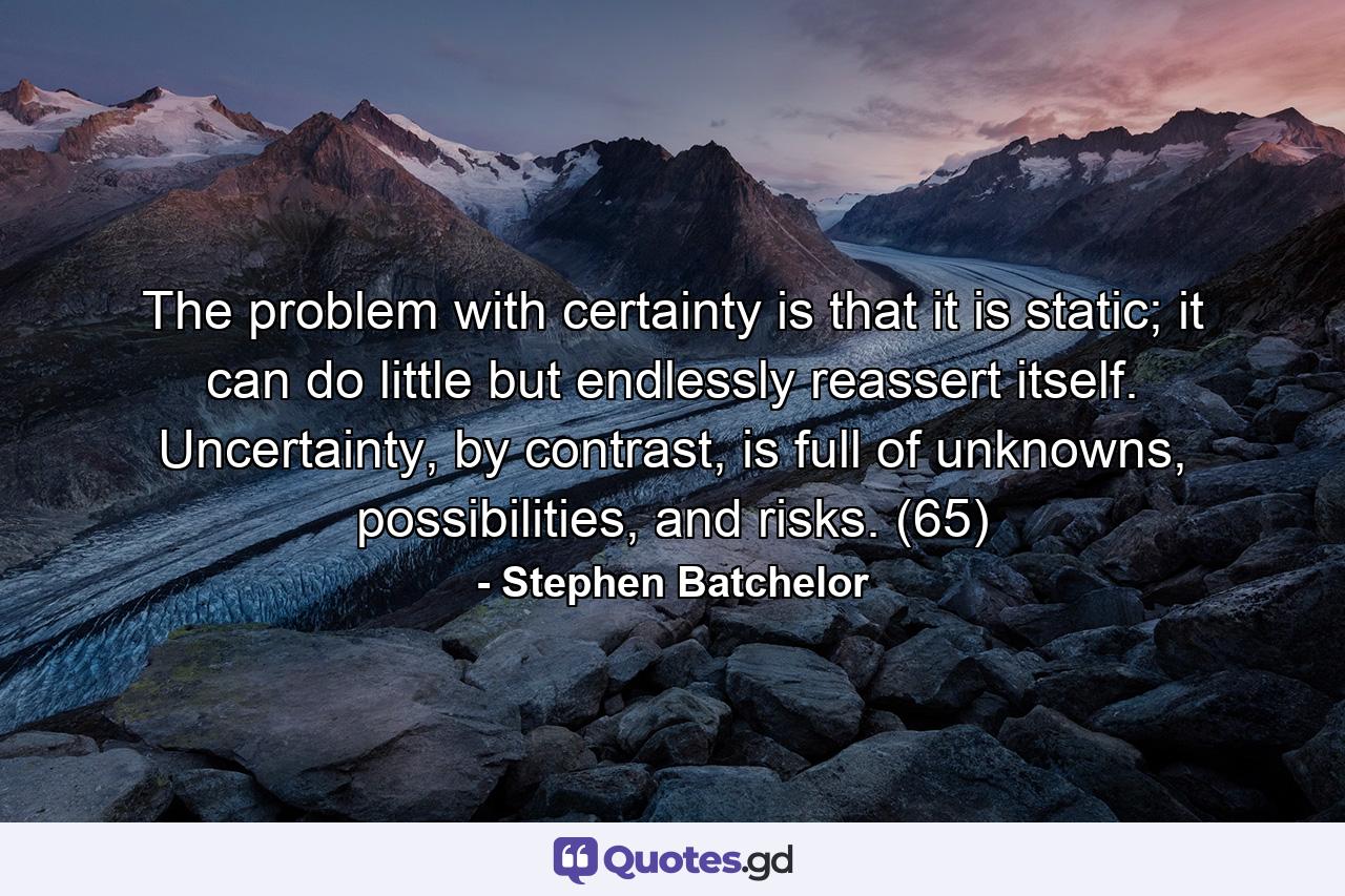 The problem with certainty is that it is static; it can do little but endlessly reassert itself. Uncertainty, by contrast, is full of unknowns, possibilities, and risks. (65) - Quote by Stephen Batchelor