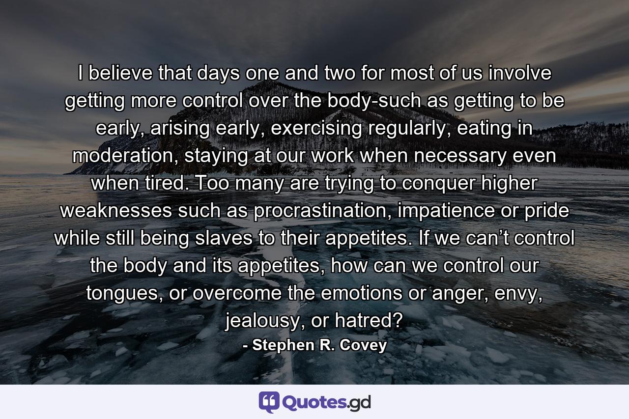 I believe that days one and two for most of us involve getting more control over the body-such as getting to be early, arising early, exercising regularly, eating in moderation, staying at our work when necessary even when tired. Too many are trying to conquer higher weaknesses such as procrastination, impatience or pride while still being slaves to their appetites. If we can’t control the body and its appetites, how can we control our tongues, or overcome the emotions or anger, envy, jealousy, or hatred? - Quote by Stephen R. Covey