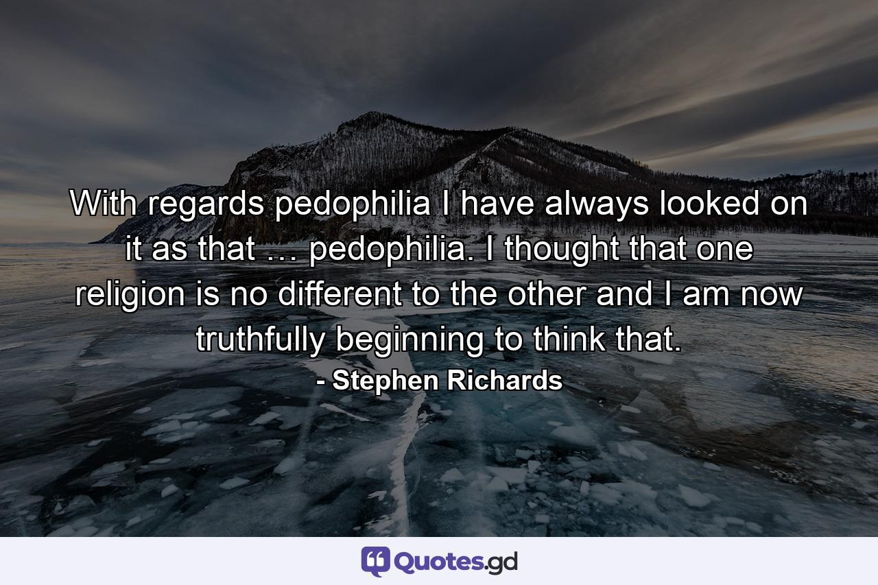 With regards pedophilia I have always looked on it as that … pedophilia. I thought that one religion is no different to the other and I am now truthfully beginning to think that. - Quote by Stephen Richards