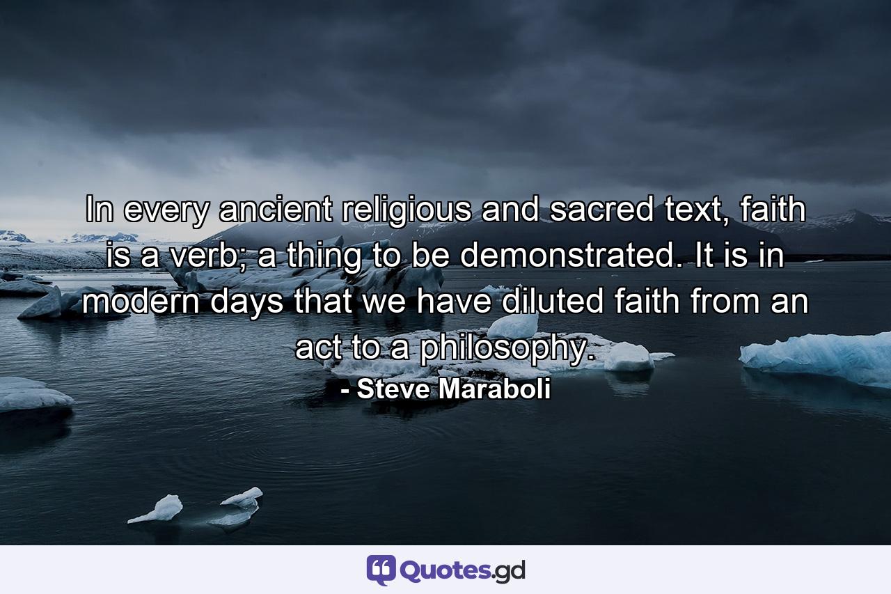 In every ancient religious and sacred text, faith is a verb; a thing to be demonstrated. It is in modern days that we have diluted faith from an act to a philosophy. - Quote by Steve Maraboli