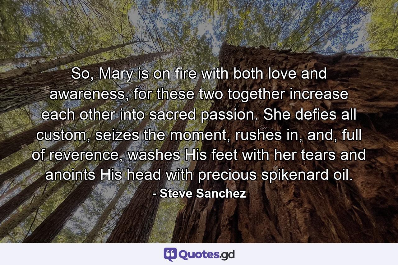 So, Mary is on fire with both love and awareness, for these two together increase each other into sacred passion. She defies all custom, seizes the moment, rushes in, and, full of reverence, washes His feet with her tears and anoints His head with precious spikenard oil. - Quote by Steve Sanchez