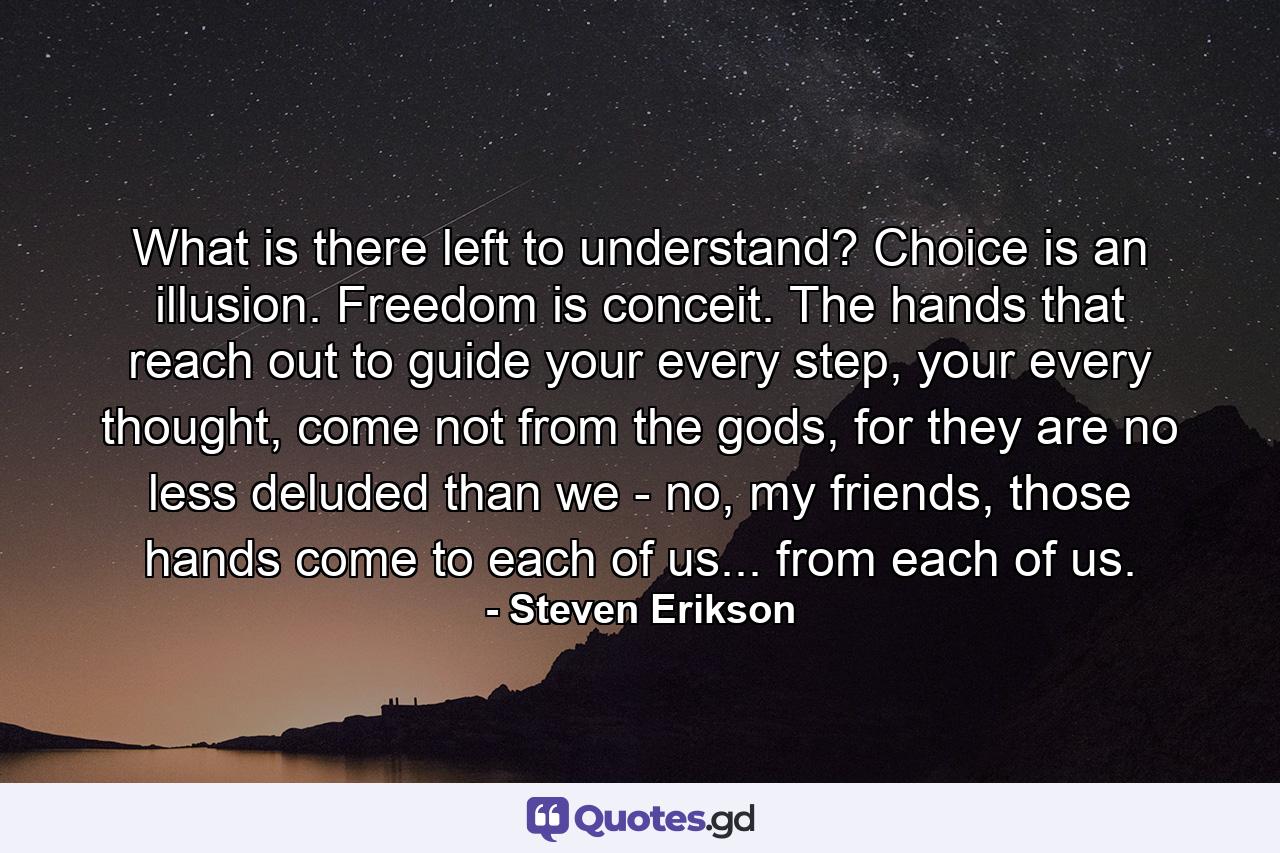 What is there left to understand? Choice is an illusion. Freedom is conceit. The hands that reach out to guide your every step, your every thought, come not from the gods, for they are no less deluded than we - no, my friends, those hands come to each of us... from each of us. - Quote by Steven Erikson