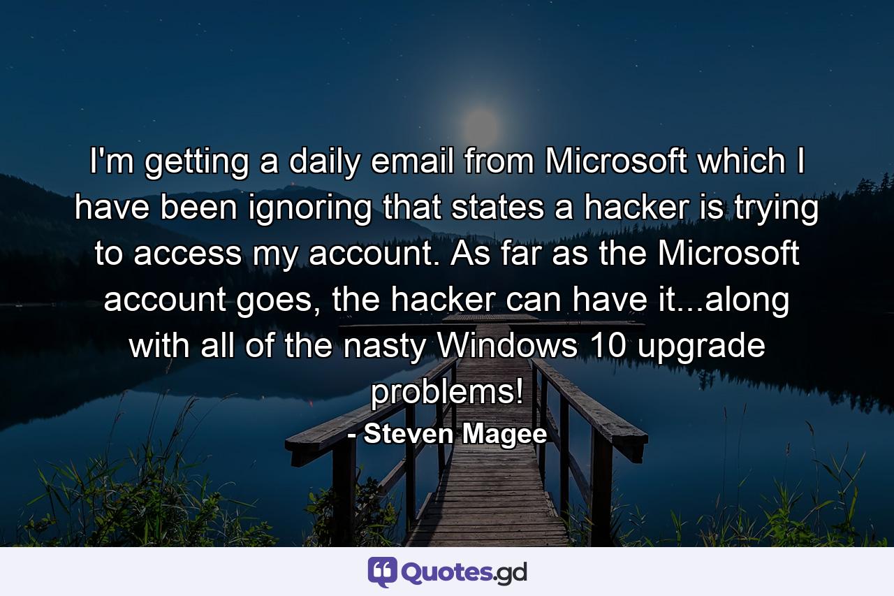 I'm getting a daily email from Microsoft which I have been ignoring that states a hacker is trying to access my account. As far as the Microsoft account goes, the hacker can have it...along with all of the nasty Windows 10 upgrade problems! - Quote by Steven Magee