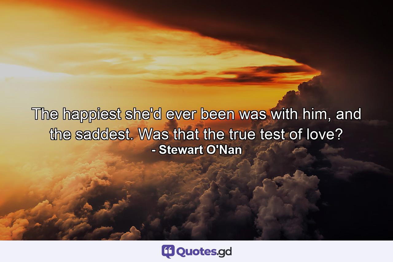 The happiest she'd ever been was with him, and the saddest. Was that the true test of love? - Quote by Stewart O'Nan