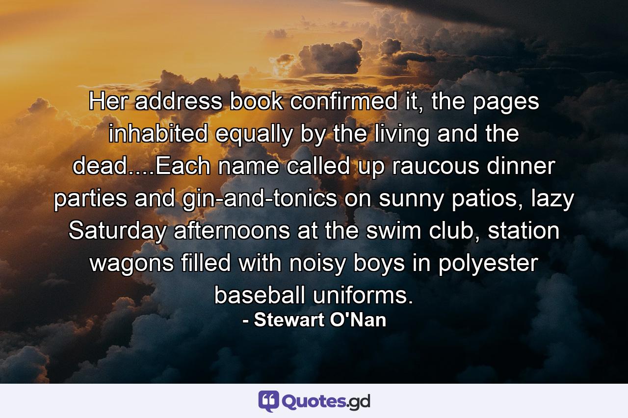 Her address book confirmed it, the pages inhabited equally by the living and the dead....Each name called up raucous dinner parties and gin-and-tonics on sunny patios, lazy Saturday afternoons at the swim club, station wagons filled with noisy boys in polyester baseball uniforms. - Quote by Stewart O'Nan