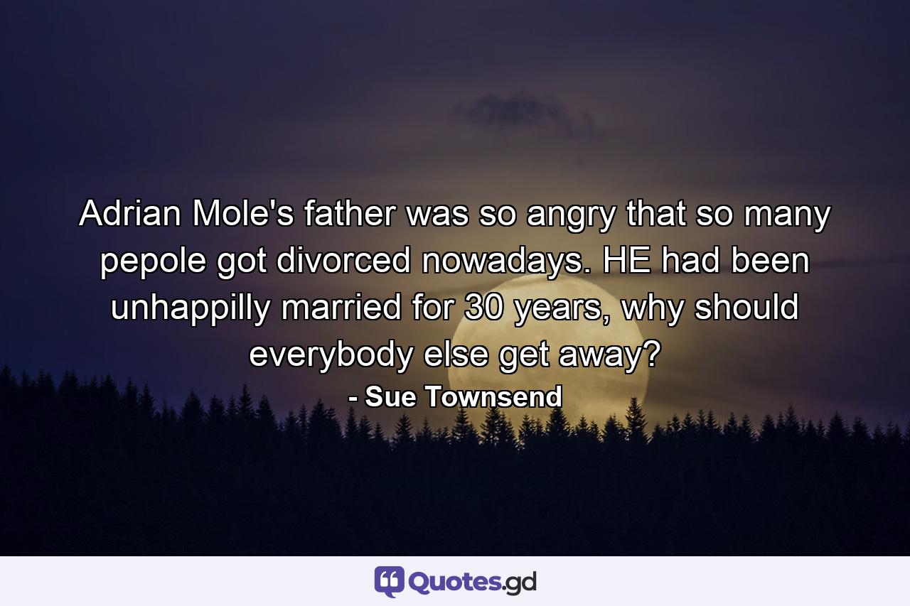 Adrian Mole's father was so angry that so many pepole got divorced nowadays. HE had been unhappilly married for 30 years, why should everybody else get away? - Quote by Sue Townsend