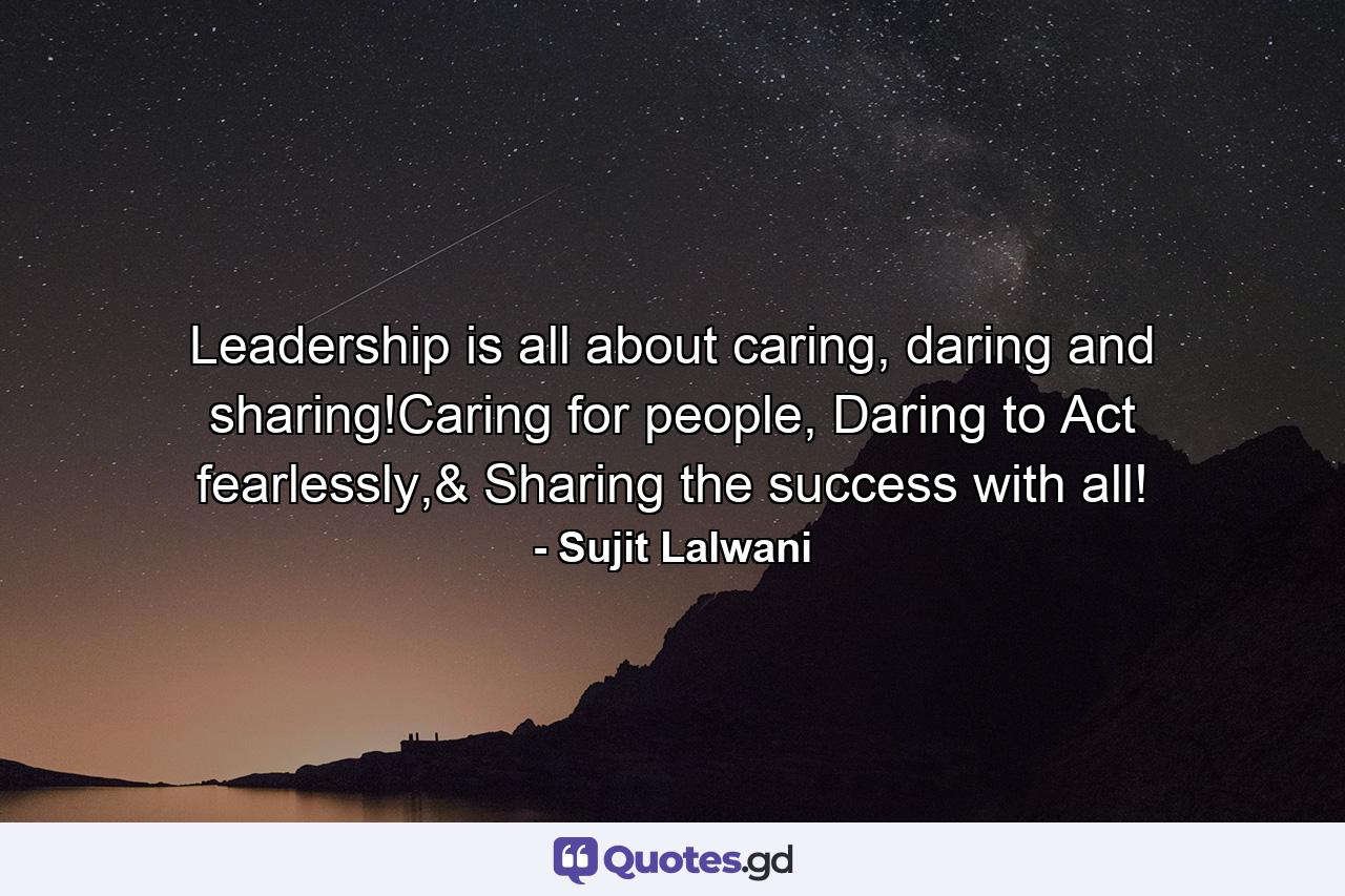 Leadership is all about caring, daring and sharing!Caring for people, Daring to Act fearlessly,& Sharing the success with all! - Quote by Sujit Lalwani