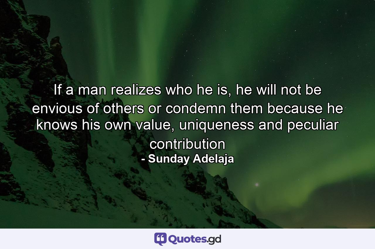 If a man realizes who he is, he will not be envious of others or condemn them because he knows his own value, uniqueness and peculiar contribution - Quote by Sunday Adelaja