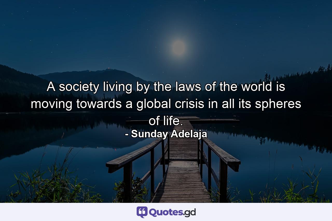 A society living by the laws of the world is moving towards a global crisis in all its spheres of life. - Quote by Sunday Adelaja