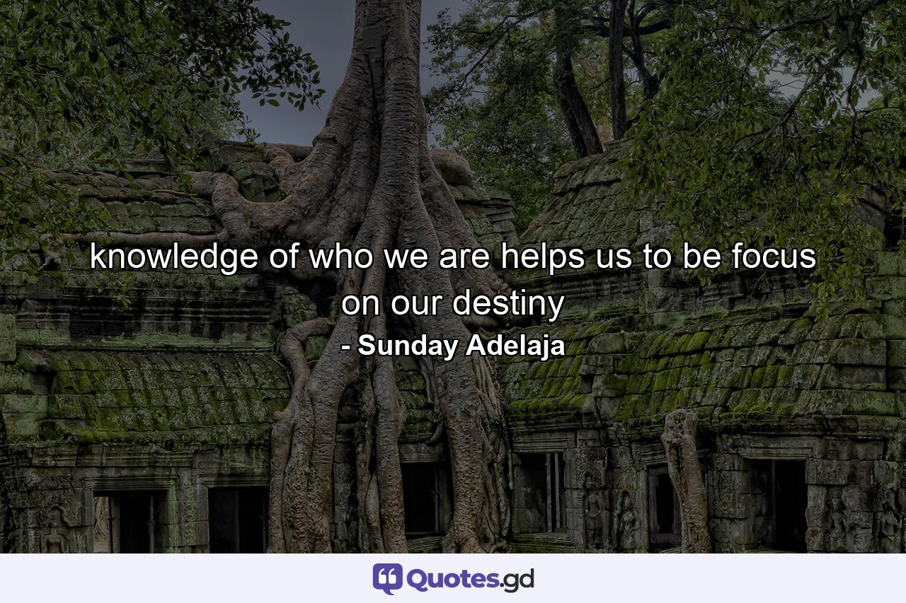 knowledge of who we are helps us to be focus on our destiny - Quote by Sunday Adelaja