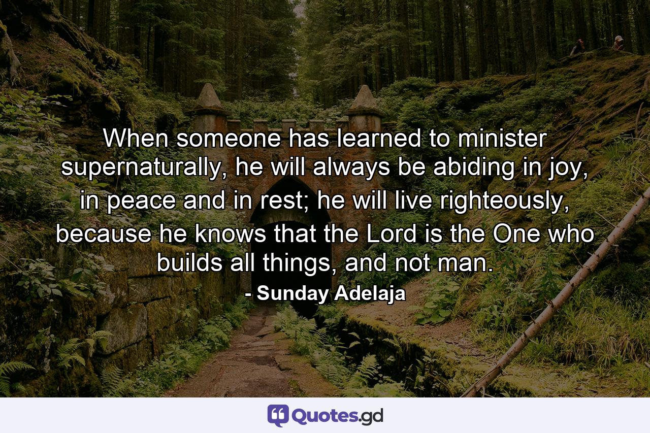 When someone has learned to minister supernaturally, he will always be abiding in joy, in peace and in rest; he will live righteously, because he knows that the Lord is the One who builds all things, and not man. - Quote by Sunday Adelaja