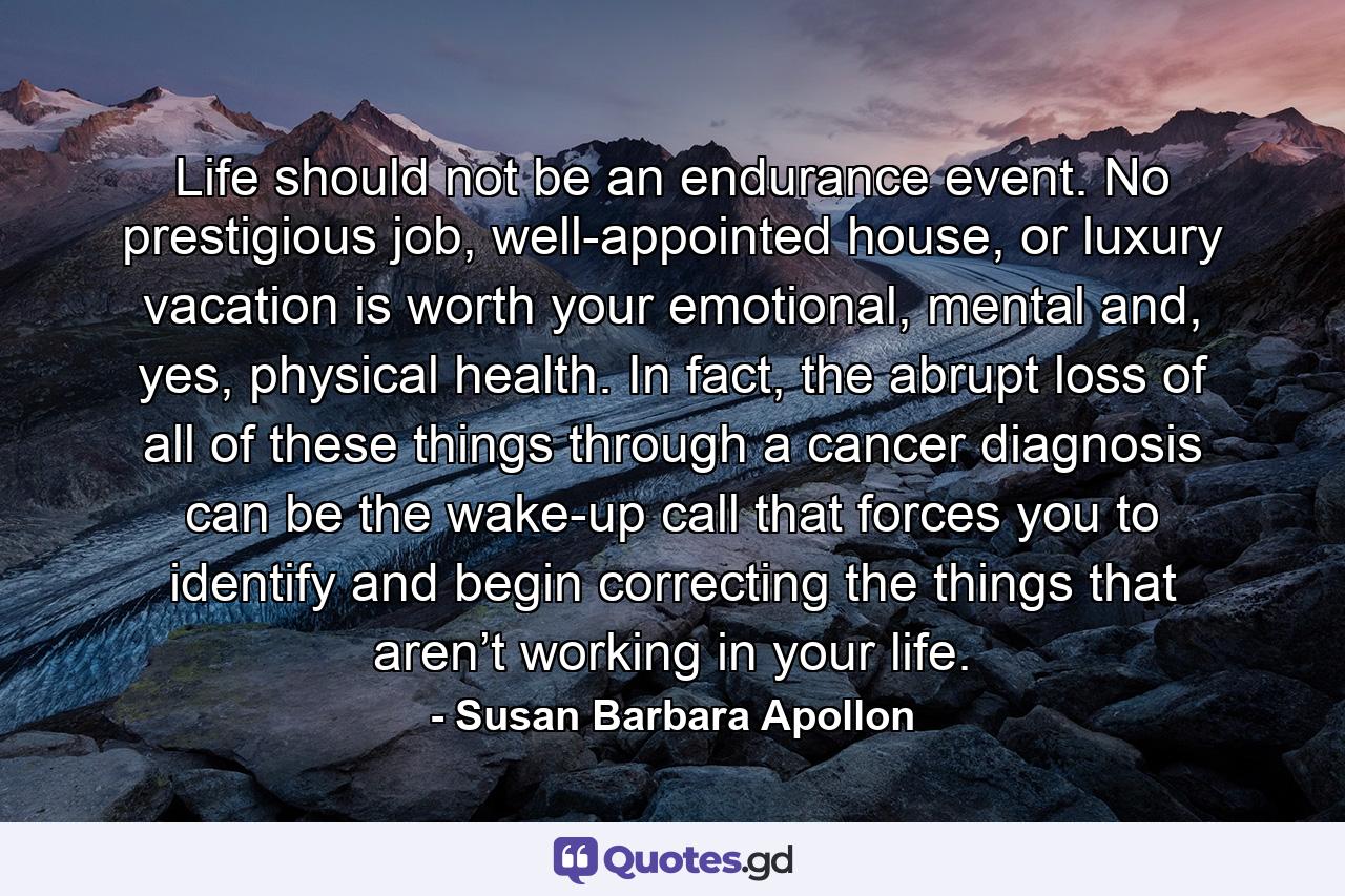 Life should not be an endurance event. No prestigious job, well-appointed house, or luxury vacation is worth your emotional, mental and, yes, physical health. In fact, the abrupt loss of all of these things through a cancer diagnosis can be the wake-up call that forces you to identify and begin correcting the things that aren’t working in your life. - Quote by Susan Barbara Apollon