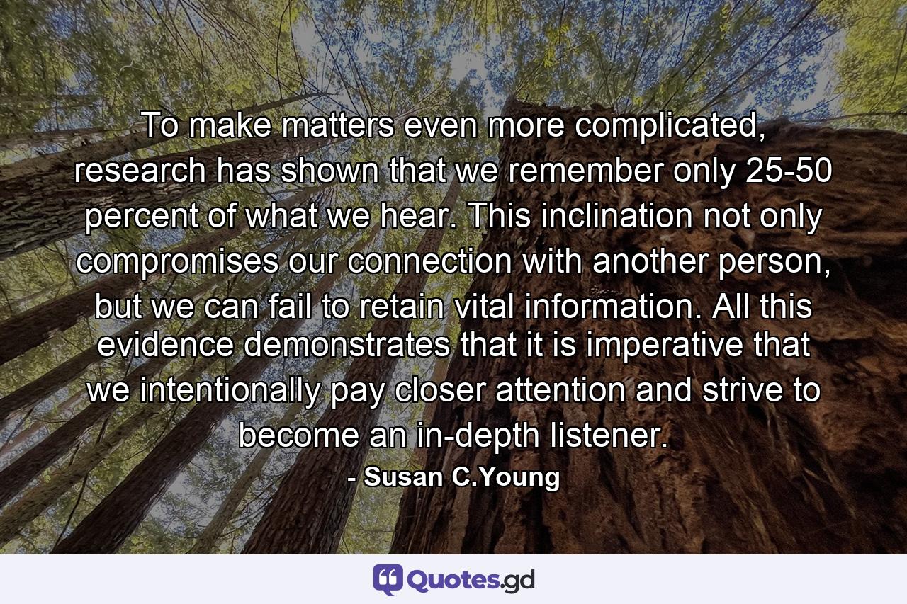 To make matters even more complicated, research has shown that we remember only 25-50 percent of what we hear. This inclination not only compromises our connection with another person, but we can fail to retain vital information. All this evidence demonstrates that it is imperative that we intentionally pay closer attention and strive to become an in-depth listener. - Quote by Susan C.Young