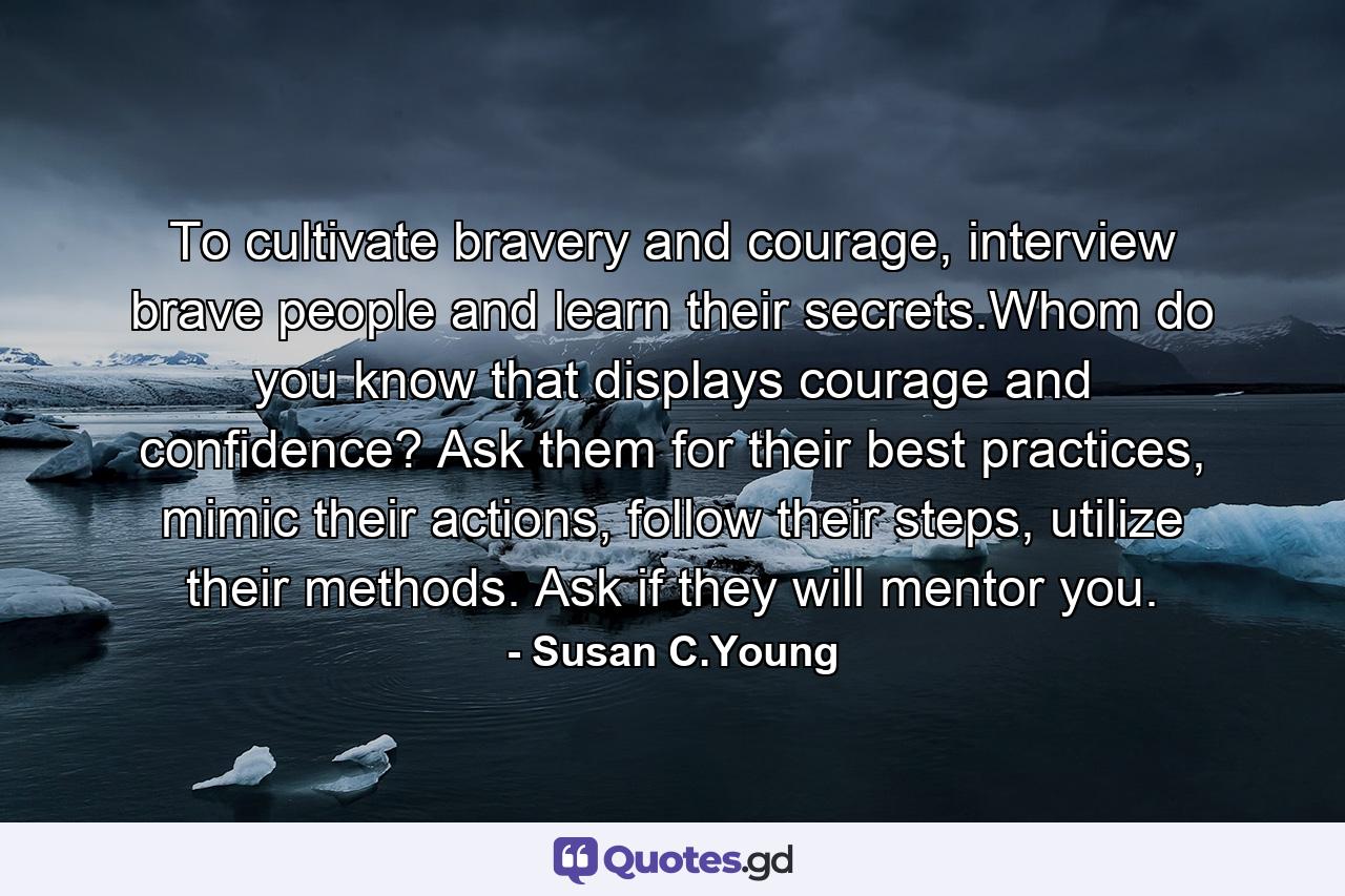 To cultivate bravery and courage, interview brave people and learn their secrets.Whom do you know that displays courage and confidence? Ask them for their best practices, mimic their actions, follow their steps, utilize their methods. Ask if they will mentor you. - Quote by Susan C.Young