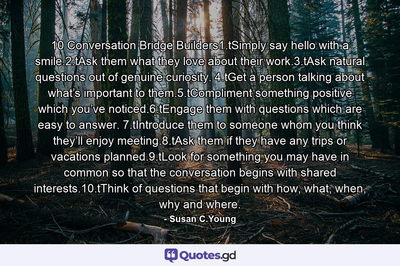 10 Conversation Bridge Builders1.tSimply say hello with a smile.2.tAsk them what they love about their work.3.tAsk natural questions out of genuine curiosity. 4.tGet a person talking about what’s important to them.5.tCompliment something positive which you’ve noticed.6.tEngage them with questions which are easy to answer. 7.tIntroduce them to someone whom you think they’ll enjoy meeting.8.tAsk them if they have any trips or vacations planned.9.tLook for something you may have in common so that the conversation begins with shared interests.10.tThink of questions that begin with how, what, when, why and where. - Quote by Susan C.Young