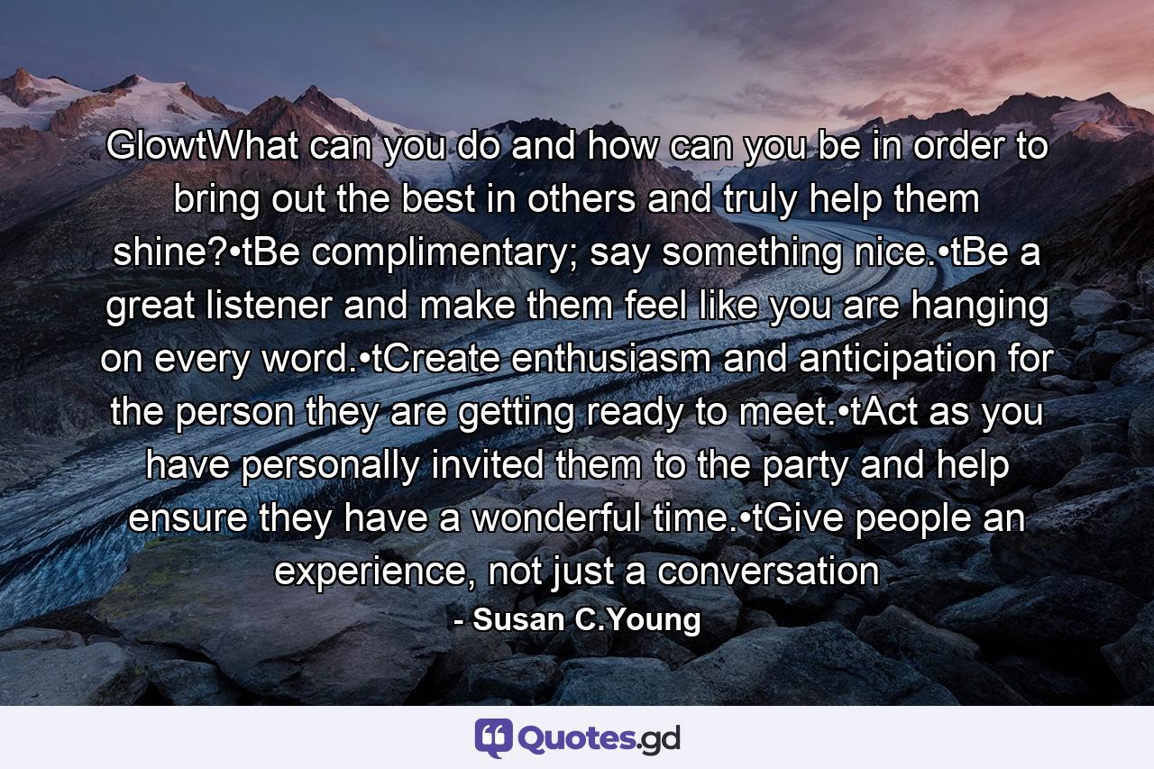 GlowtWhat can you do and how can you be in order to bring out the best in others and truly help them shine?•tBe complimentary; say something nice.•tBe a great listener and make them feel like you are hanging on every word.•tCreate enthusiasm and anticipation for the person they are getting ready to meet.•tAct as you have personally invited them to the party and help ensure they have a wonderful time.•tGive people an experience, not just a conversation - Quote by Susan C.Young