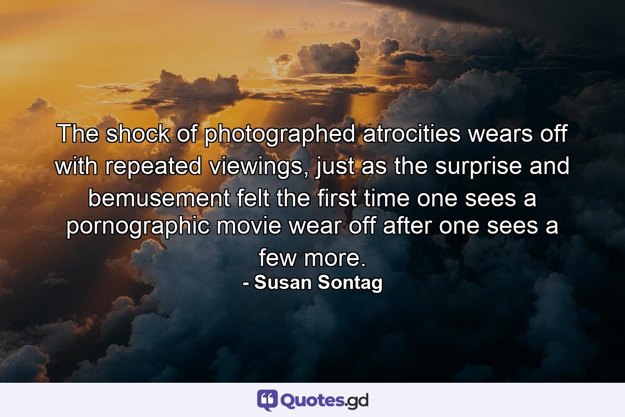 The shock of photographed atrocities wears off with repeated viewings, just as the surprise and bemusement felt the first time one sees a pornographic movie wear off after one sees a few more. - Quote by Susan Sontag