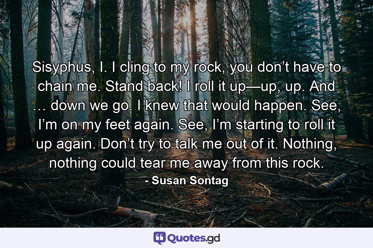 Sisyphus, I. I cling to my rock, you don’t have to chain me. Stand back! I roll it up—up, up. And … down we go. I knew that would happen. See, I’m on my feet again. See, I’m starting to roll it up again. Don’t try to talk me out of it. Nothing, nothing could tear me away from this rock. - Quote by Susan Sontag