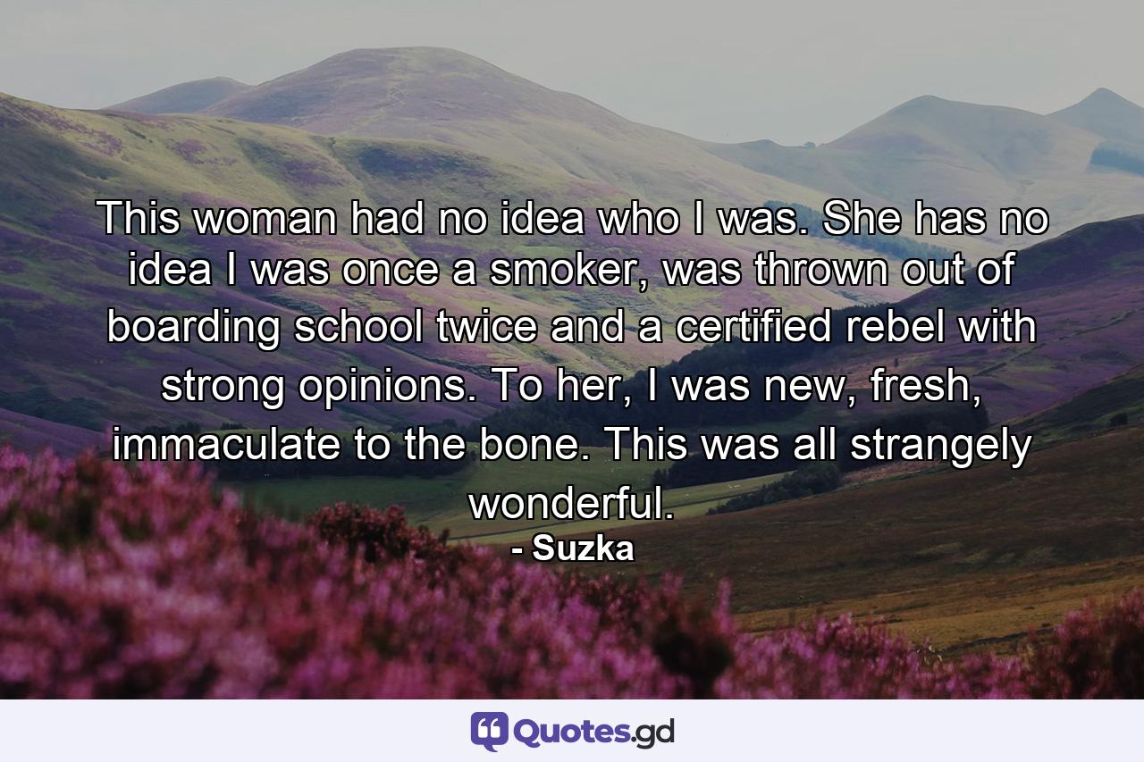 This woman had no idea who I was. She has no idea I was once a smoker, was thrown out of boarding school twice and a certified rebel with strong opinions. To her, I was new, fresh, immaculate to the bone. This was all strangely wonderful. - Quote by Suzka