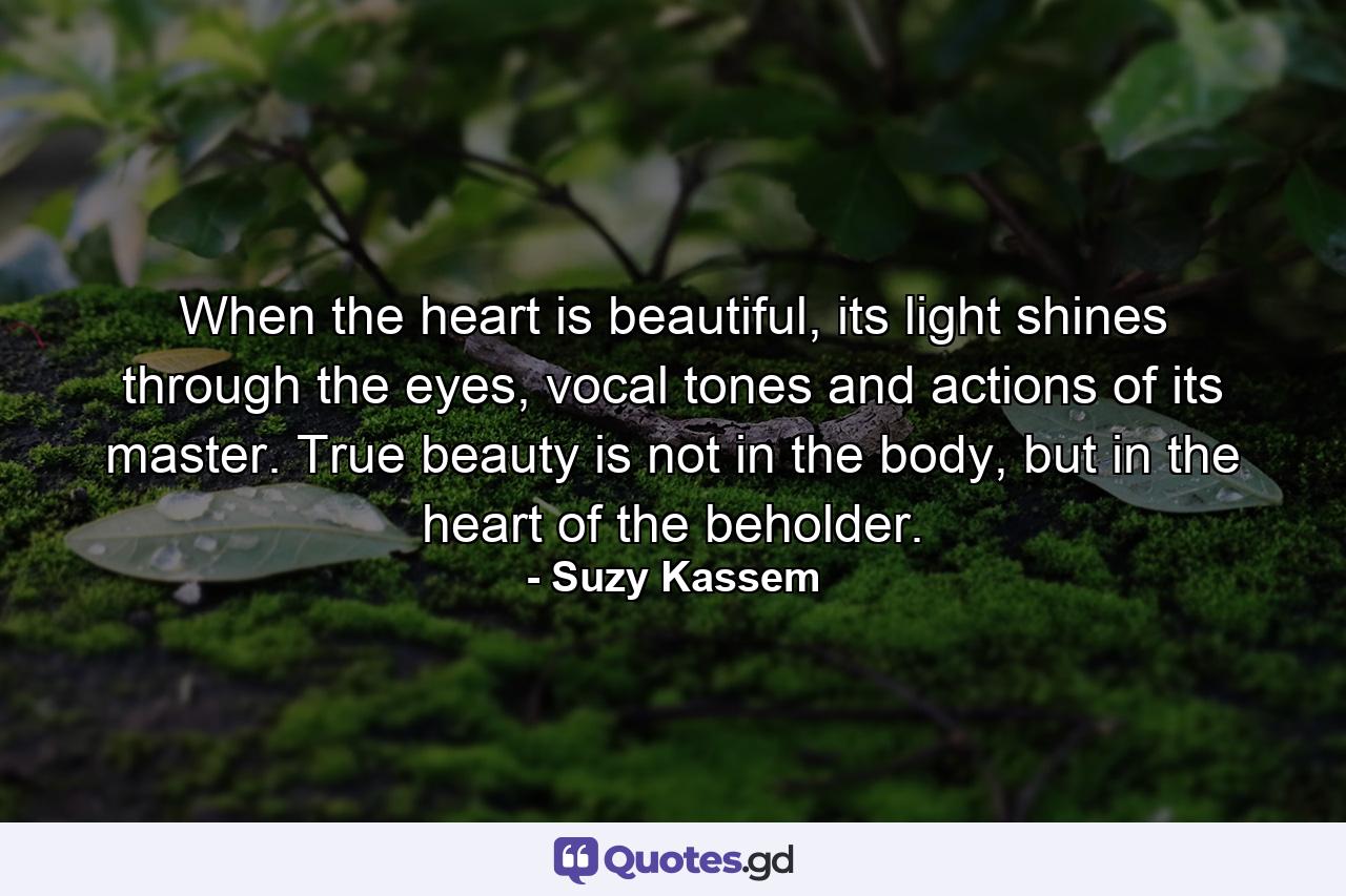 When the heart is beautiful, its light shines through the eyes, vocal tones and actions of its master. True beauty is not in the body, but in the heart of the beholder. - Quote by Suzy Kassem