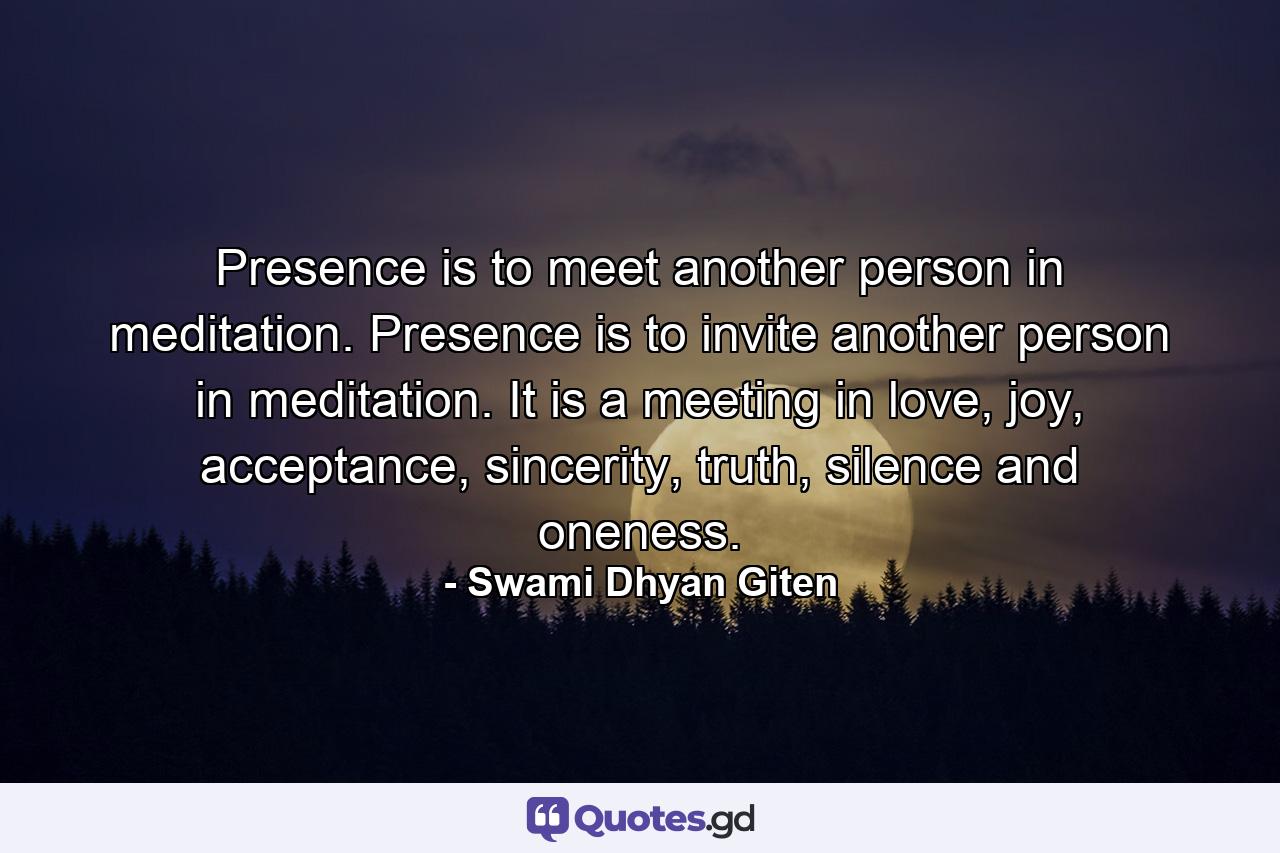 Presence is to meet another person in meditation. Presence is to invite another person in meditation. It is a meeting in love, joy, acceptance, sincerity, truth, silence and oneness. - Quote by Swami Dhyan Giten