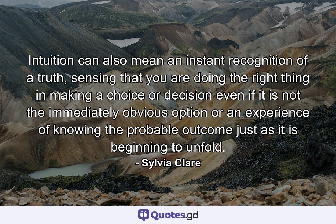 Intuition can also mean an instant recognition of a truth, sensing that you are doing the right thing in making a choice or decision even if it is not the immediately obvious option or an experience of knowing the probable outcome just as it is beginning to unfold. - Quote by Sylvia Clare