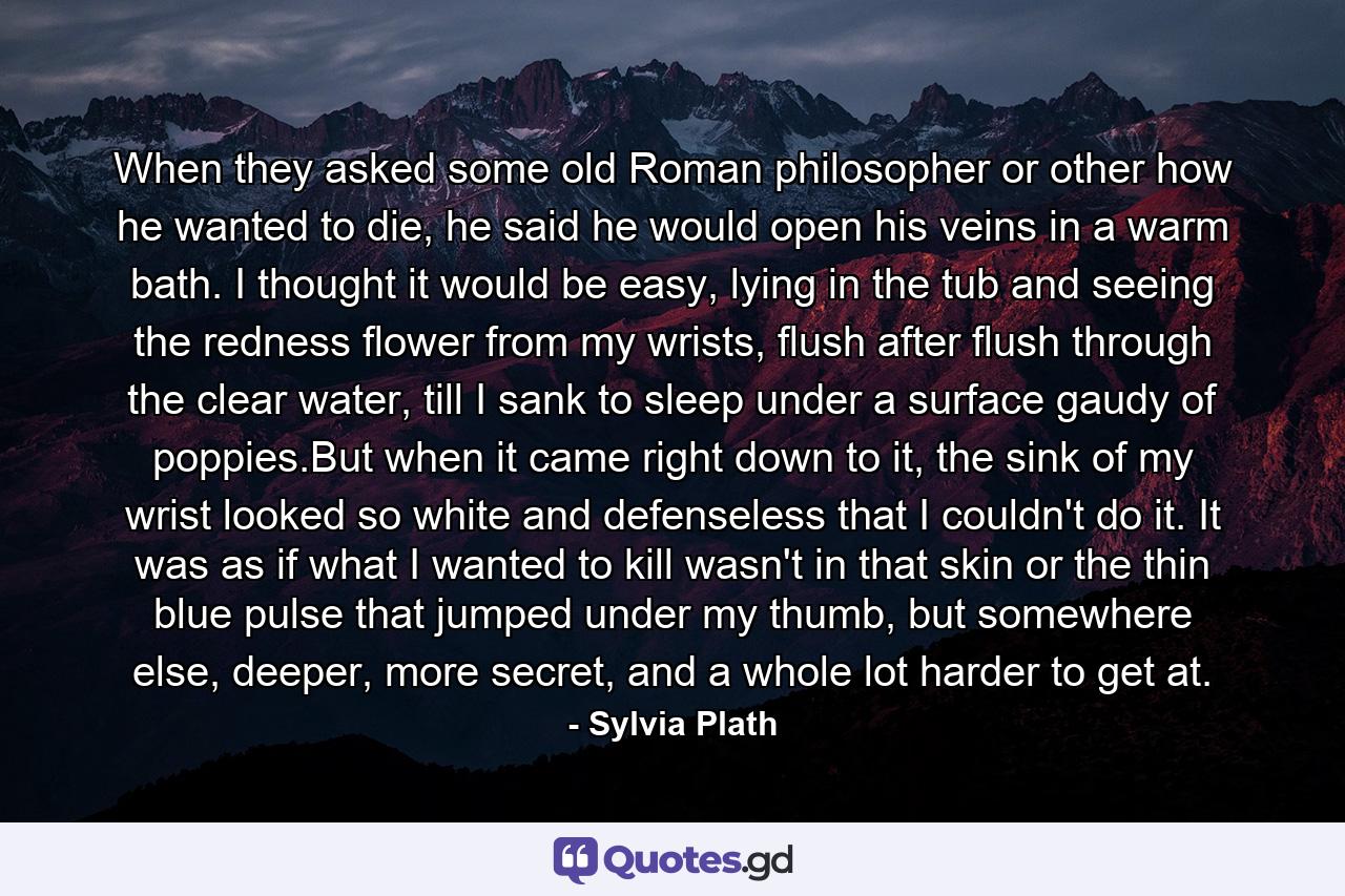 When they asked some old Roman philosopher or other how he wanted to die, he said he would open his veins in a warm bath. I thought it would be easy, lying in the tub and seeing the redness flower from my wrists, flush after flush through the clear water, till I sank to sleep under a surface gaudy of poppies.But when it came right down to it, the sink of my wrist looked so white and defenseless that I couldn't do it. It was as if what I wanted to kill wasn't in that skin or the thin blue pulse that jumped under my thumb, but somewhere else, deeper, more secret, and a whole lot harder to get at. - Quote by Sylvia Plath