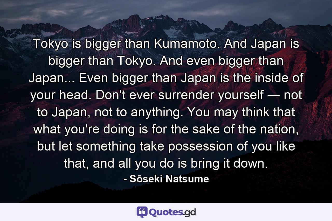 Tokyo is bigger than Kumamoto. And Japan is bigger than Tokyo. And even bigger than Japan... Even bigger than Japan is the inside of your head. Don't ever surrender yourself ― not to Japan, not to anything. You may think that what you're doing is for the sake of the nation, but let something take possession of you like that, and all you do is bring it down. - Quote by Sōseki Natsume