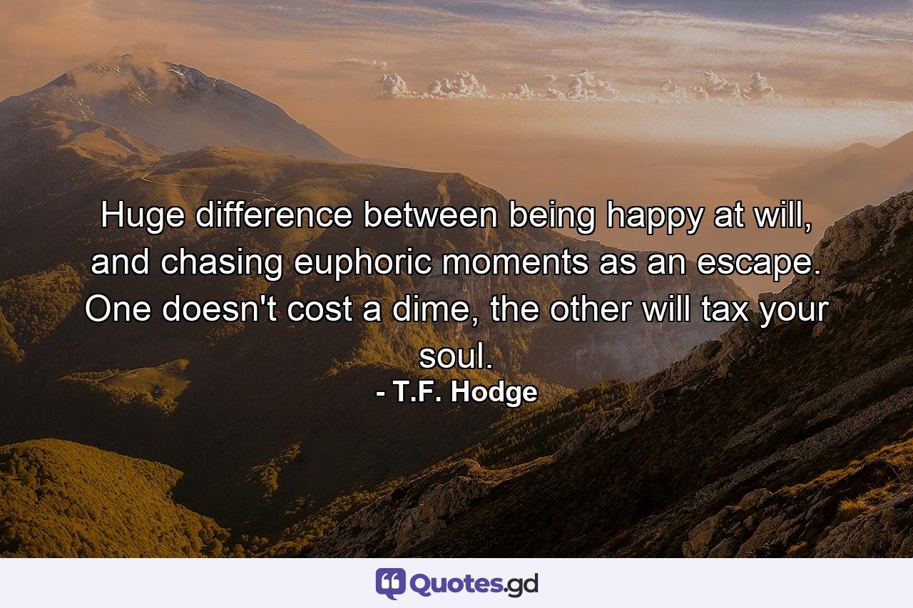 Huge difference between being happy at will, and chasing euphoric moments as an escape. One doesn't cost a dime, the other will tax your soul. - Quote by T.F. Hodge