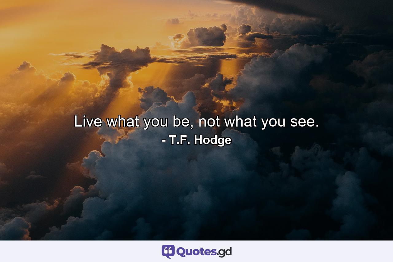 Live what you be, not what you see. - Quote by T.F. Hodge