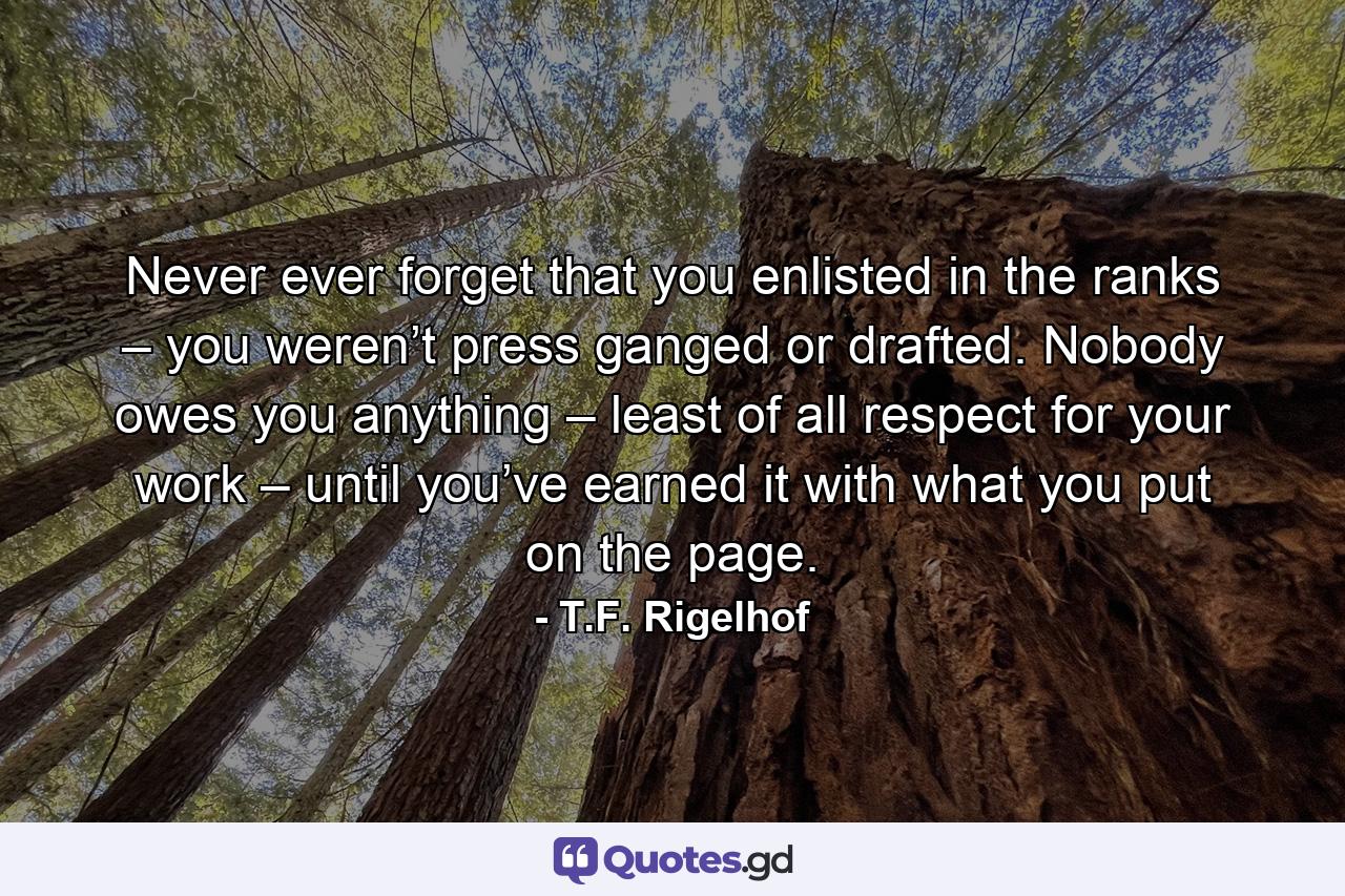 Never ever forget that you enlisted in the ranks – you weren’t press ganged or drafted. Nobody owes you anything – least of all respect for your work – until you’ve earned it with what you put on the page. - Quote by T.F. Rigelhof