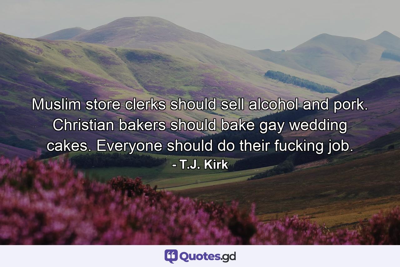 Muslim store clerks should sell alcohol and pork. Christian bakers should bake gay wedding cakes. Everyone should do their fucking job. - Quote by T.J. Kirk