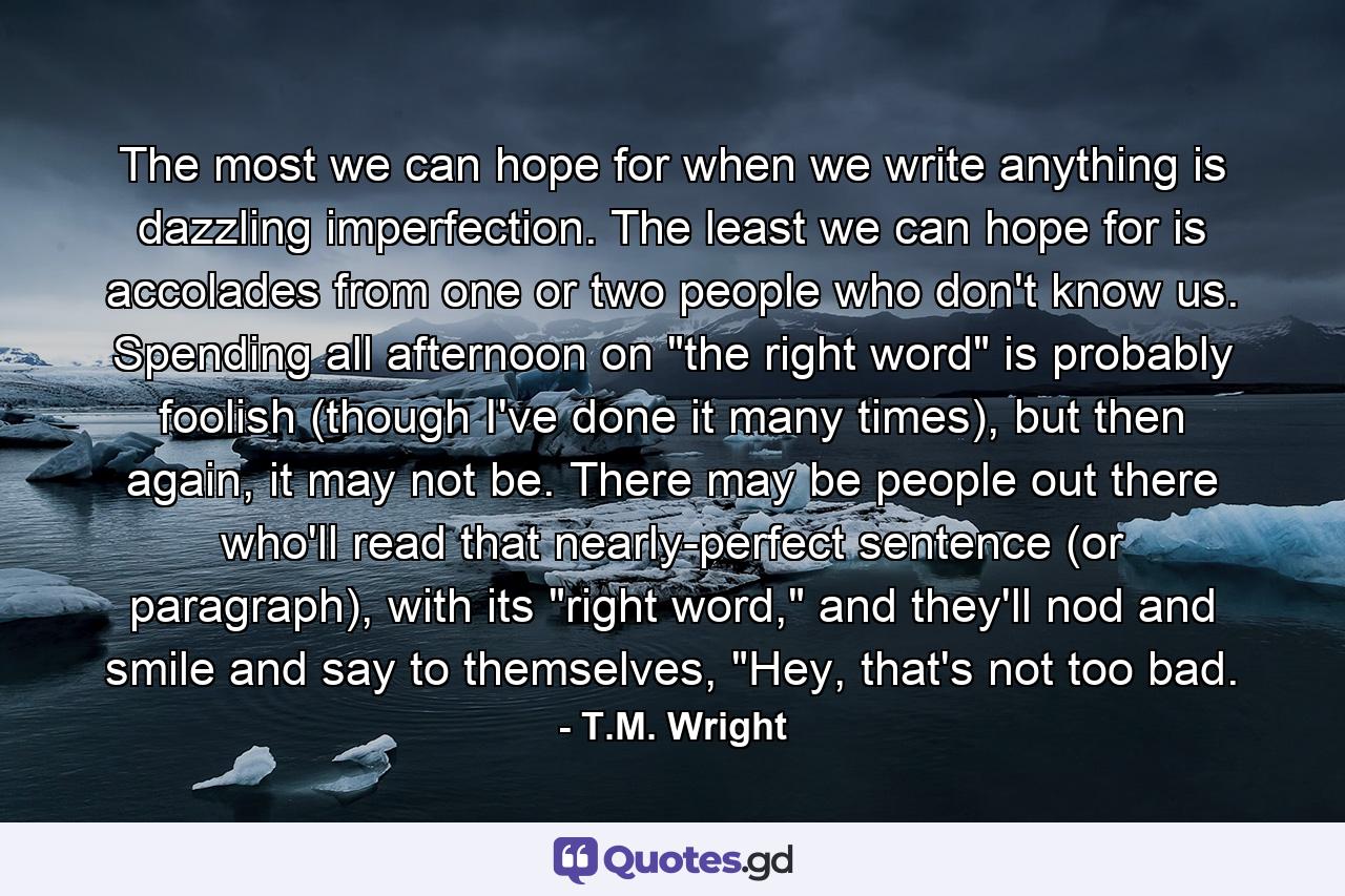 The most we can hope for when we write anything is dazzling imperfection. The least we can hope for is accolades from one or two people who don't know us. Spending all afternoon on 