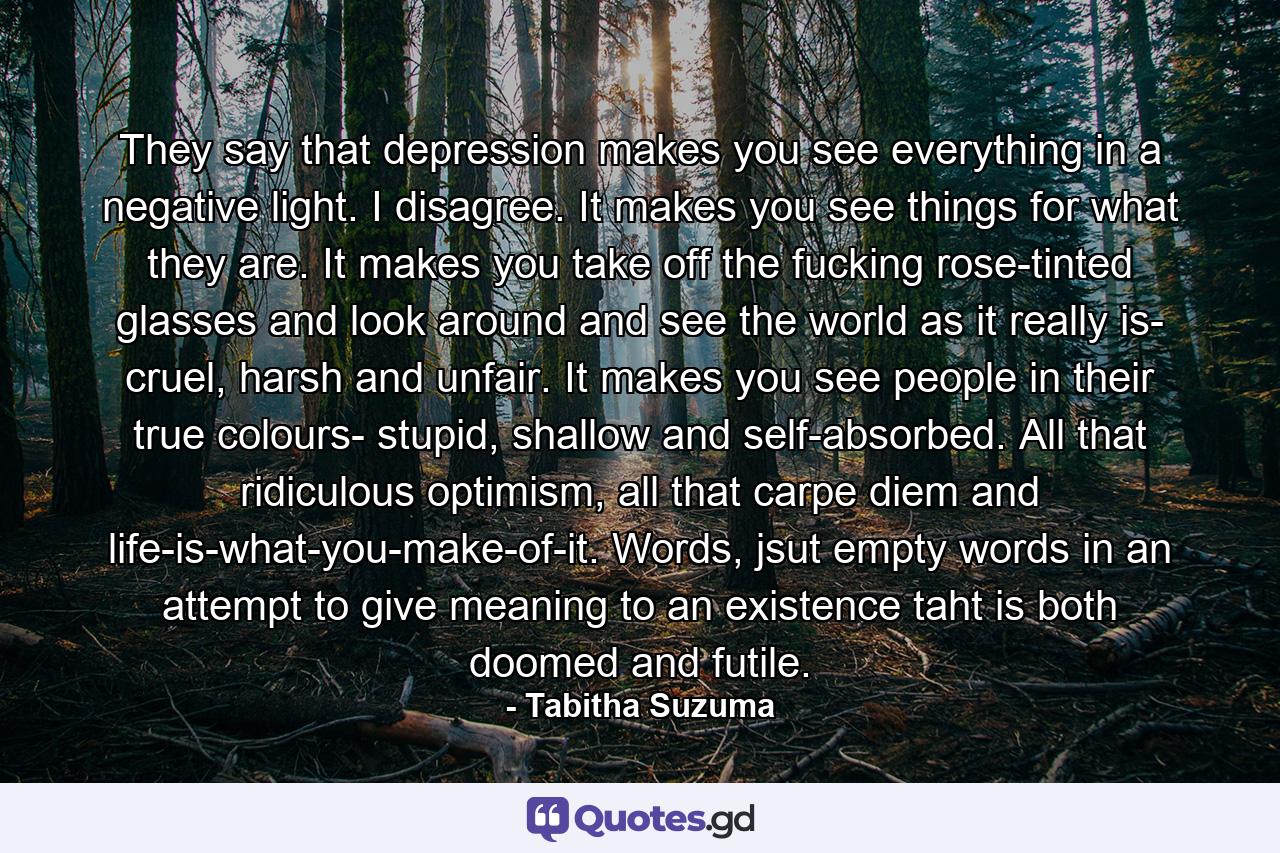 They say that depression makes you see everything in a negative light. I disagree. It makes you see things for what they are. It makes you take off the fucking rose-tinted glasses and look around and see the world as it really is- cruel, harsh and unfair. It makes you see people in their true colours- stupid, shallow and self-absorbed. All that ridiculous optimism, all that carpe diem and life-is-what-you-make-of-it. Words, jsut empty words in an attempt to give meaning to an existence taht is both doomed and futile. - Quote by Tabitha Suzuma